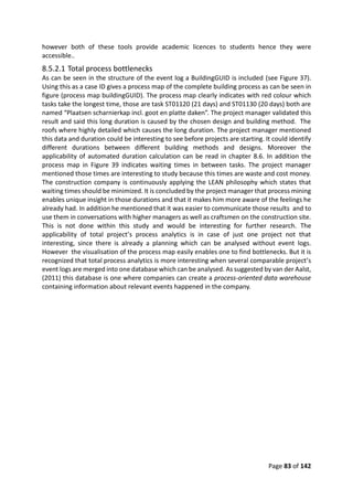 Page 83 of 142
however both of these tools provide academic licences to students hence they were
accessible..
8.5.2.1 Total process bottlenecks
As can be seen in the structure of the event log a BuildingGUID is included (see Figure 37).
Using this as a case ID gives a process map of the complete building process as can be seen in
figure (process map buildingGUID). The process map clearly indicates with red colour which
tasks take the longest time, those are task ST01120 (21 days) and ST01130 (20 days) both are
named “Plaatsen scharnierkap incl. goot en platte daken”. The project manager validated this
result and said this long duration is caused by the chosen design and building method. The
roofs where highly detailed which causes the long duration. The project manager mentioned
this data and duration could be interesting to see before projects are starting. It could identify
different durations between different building methods and designs. Moreover the
applicability of automated duration calculation can be read in chapter 8.6. In addition the
process map in Figure 39 indicates waiting times in between tasks. The project manager
mentioned those times are interesting to study because this times are waste and cost money.
The construction company is continuously applying the LEAN philosophy which states that
waiting times should be minimized. It is concluded by the project manager that process mining
enables unique insight in those durations and that it makes him more aware of the feelings he
already had. In addition he mentioned that it was easier to communicate those results and to
use them in conversations with higher managers as well as craftsmen on the construction site.
This is not done within this study and would be interesting for further research. The
applicability of total project’s process analytics is in case of just one project not that
interesting, since there is already a planning which can be analysed without event logs.
However the visualisation of the process map easily enables one to find bottlenecks. But it is
recognized that total process analytics is more interesting when several comparable project’s
event logs are merged into one database which can be analysed. As suggested by van der Aalst,
(2011) this database is one where companies can create a process-oriented data warehouse
containing information about relevant events happened in the company.
 