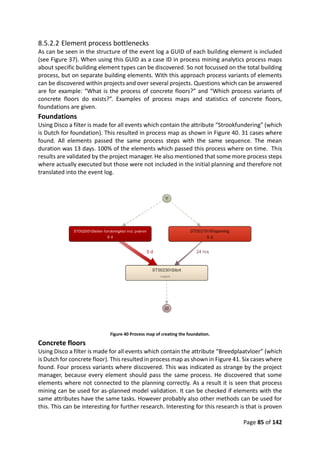 Page 85 of 142
8.5.2.2 Element process bottlenecks
As can be seen in the structure of the event log a GUID of each building element is included
(see Figure 37). When using this GUID as a case ID in process mining analytics process maps
about specific building element types can be discovered. So not focussed on the total building
process, but on separate building elements. With this approach process variants of elements
can be discovered within projects and over several projects. Questions which can be answered
are for example: “What is the process of concrete floors?” and “Which process variants of
concrete floors do exists?”. Examples of process maps and statistics of concrete floors,
foundations are given.
Foundations
Using Disco a filter is made for all events which contain the attribute “Strookfundering” (which
is Dutch for foundation). This resulted in process map as shown in Figure 40. 31 cases where
found. All elements passed the same process steps with the same sequence. The mean
duration was 13 days. 100% of the elements which passed this process where on time. This
results are validated by the project manager. He also mentioned that some more process steps
where actually executed but those were not included in the initial planning and therefore not
translated into the event log.
Figure 40 Process map of creating the foundation.
Concrete floors
Using Disco a filter is made for all events which contain the attribute “Breedplaatvloer” (which
is Dutch for concrete floor). This resulted in process map as shown in Figure 41. Six cases where
found. Four process variants where discovered. This was indicated as strange by the project
manager, because every element should pass the same process. He discovered that some
elements where not connected to the planning correctly. As a result it is seen that process
mining can be used for as-planned model validation. It can be checked if elements with the
same attributes have the same tasks. However probably also other methods can be used for
this. This can be interesting for further research. Interesting for this research is that is proven
 