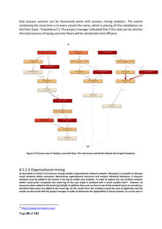 Page 86 of 142
that process variants can be discovered easily with process mining analytics. The events
containing the most time is in every variant the same, which is placing all the installations on
the floor (task: “Installateurs”). The project manager indicated that if this task can be shorten
the total process of laying concrete floors will be shortened most efficient.
Figure 41 Process map of making a concrete floor. The red arrows and blocks indicate the longest durations.
8.5.2.3 Organizational mining
As described in section 3.2.4 process mining enables organizational network analytics. Meaning it is possible to discover
social networks within processes, determining organizational structures and analyse individual behaviour. A resource
attribute must be added to the events in the log to enable such analytics. In order to explore the use of those analytics
within construction companies the event log of the case study is analysed with a social analytic tool33. However no
resources where added to the event log initially. In addition there was no time to ask all the involved actors to accordance,
therefore fake actors are added to the event log. So the results from this analytics cannot be seen as legitimate, but the
results are discussed with the project manager in order to determine the applicability in future projects. As can be seen in
33
https://www.my-invenio.com/
 