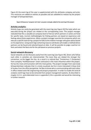 Page 87 of 142
Figure 42 the event log of the case is supplemented with the attributes company and actor.
This resources are added as realistic as possible and are validated as realistic by the project
manager of Schependomlaan.
Figure 42 Resources ‘company’ and ‘actor’, see green rectangle, added to the event log of the project.
Activity analytics
Activity maps can easily be generated with the event log (see Figure 43).The tasks which are
executed during the project are related to the corresponding actor. The project manager
indicated that this is valuable on company level to find out which partners or actors are hired
for specific tasks. Current methodologies for finding partners are based on experience and
feelings about those experiences. When a project manager searches for companies which can
execute a specific task during a project he talks to the relation manager who gives advice based
on his experience. Using event logs containing resource attributes will enable a method where
partners can be found and selected based on data. It will be possible to judge a partner on
facts and select the best one for the job based on previous projects.
Social network discovery
Social networks can be discovery easily from the event log (see Figure 44). Actors who follow
each other in activities are interconnected. The more they are related the stronger the
connection, so the bigger the line. As a result it is noticed that ‘Timmerman 1’ (Carpenter)
from company ‘Hoofdaannemer’ (main contractor) is the most influential within the project.
He has the most communication with the most parties. The project manager from case study
Schependomlaan indicates that it is nicely visualized, but he is more interested in these kind
of studies from the office perspective. He likes to know who is communicating with each other
in office related work like engineering and project preparation. In order to enable this kind of
analytics event logs have to be extracted from project management systems. As described in
chapter 3.2.5.1 ,and elaborated more in appendix 0, this is possible and would be interesting
in further research.
 