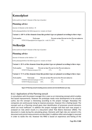 Page 91 of 142
Figure 47 Planning consult including process variants and risk identification per step.
8.6.2 Applications of the Planning consult
In consultation with the project manager this is seen as an interesting concept which enables
fact based improvements. However the prototype needs more development to be actually
useful, but the concept is interesting according to the project manager. Nowadays the
companies are continuously trying to improve processes. However this is feeling based. The
concept such as a Planning consult gives clear identification of processes around elements
which are most inefficient. In addition the project manager told that each new project is
analysed on risks which results in a document called ‘Risk Matrix Overview’ (RMO). The
document is made during the calculating phase. Elements with high risks are named in this
document and control measurements are described. In addition often extra budget is reserved
in order to tackle the risk. However the RMO is based on experience and feeling of the
 