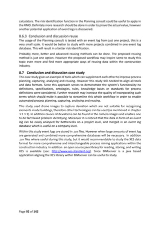 Page 92 of 142
calculators. The risk identification function in the Planning consult could be useful to apply in
the RMO. Definitely more research should be done in order to prove the actual value, however
another potential application of event logs is discovered.
8.6.3 Conclusion and discussion reuse
The usage of the Planning consult is tested with an event log from just one project, this is a
very small scale. It would be better to study with more projects combined in one event log
database. This will result in a better risk identification.
Probably more, better and advanced reusing methods can be done. The proposed reusing
method is just one option. However the proposed workflow may inspire some to study this
topic even more and find more appropriate ways of reusing data within the construction
industry.
8.7 Conclusion and discussion case study
This case study gives an example of tools which can supplement each other to improve process
planning, capturing, analysing and reusing. However this study still needed to align all tools
and data formats. Since this approach serves to demonstrate the system’s functionality no
definitions, specifications, ontologies, rules, knowledge bases or standards for process
definitions were considered. Further research may increase the quality of incorporating such
terms which should make it possible to streamline this whole workflow in order to enable
automated process planning, capturing, analysing and reusing.
This study used drone images to capture deviation which are not suitable for recognizing
elements inside buildings, therefore other technologies can be used (as mentioned in chapter
3.1.3.3). In addition causes of deviations can be found in the camera images and enables one
to do fact based problem identifying. Moreover it is noticed that the data in form of an event
log can be easily analysed for bottlenecks on a project level, and merged in an event log
database which is useful on a company level.
Within this study event logs are stored in .csv files. However when large amounts of event log
are generated and combined more comprehensive databases will be necessary. In addition
.csv files where useful during this study, but it would recommendable to study the XES data
format for more comprehensive and interchangeable process mining applications within the
construction industry. In addition an open source java library for reading, storing, and writing
XES is available (see: http://www.xes-standard.org). Since BIMserver is a java based
application aligning the XES library within BIMserver can be useful to study.
 
