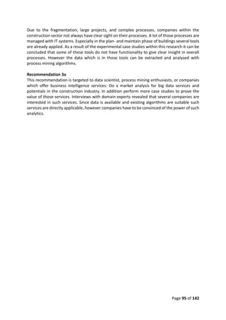 Page 95 of 142
Due to the fragmentation, large projects, and complex processes, companies within the
construction sector not always have clear sight on their processes. A lot of those processes are
managed with IT systems. Especially in the plan- and maintain phase of buildings several tools
are already applied. As a result of the experimental case studies within this research it can be
concluded that some of these tools do not have functionality to give clear insight in overall
processes. However the data which is in those tools can be extracted and analysed with
process mining algorithms.
Recommendation 3a
This recommendation is targeted to data scientist, process mining enthusiasts, or companies
which offer business intelligence services: Do a market analysis for big data services and
potentials in the construction industry. In addition perform more case studies to prove the
value of those services. Interviews with domain experts revealed that several companies are
interested in such services. Since data is available and existing algorithms are suitable such
services are directly applicable, however companies have to be convinced of the power of such
analytics.
 