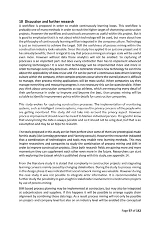 Page 97 of 142
10 Discussion and further research
A workflow is proposed in order to enable continuously learning loops. This workflow is
probably one of many methods in order to reach the higher target of shortening construction
projects. However the workflow and used tools are proven as useful within this project. But it
is good to emphasize that it is not about which technology will be used, but more about how
the philosophy of continuously learning will be integrated in the company culture. Technology
is just an instrument to achieve the target. Still the usefulness of process mining within the
construction industry looks valuable. Since this study has applied it on just one project and it
has already benefits, then it is logical to say that process mining on a larger scale will be useful
even more. However without data those analytics will not be enabled. So capturing of
processes is an important part. But does every contractor then has to implement advanced
capturing technologies? It is seen that technology will be implemented more and more in
order to manage every day processes. When a contractor choses new technology he can think
about the applicability of data reuse and if it can be part of a continuous data driven learning
culture within the company. When complex projects occur where the overall picture is difficult
to manage, then process mining applications will be most useful. When companies say they
manage everything and measuring progress is not necessary this can be questionable. When
you think about construction companies as top athletes, which are measuring every detail of
their performance in order to improve and become the best, than process mining will be
suitable to identify improvement points within details for construction companies.
This study evokes for capturing construction processes. The implementation of monitoring
systems, such as intelligent camera systems, may result in privacy concerns of the people who
are getting monitored. This study did not take into account the privacy aspect. However
process improvement should never be meant to blacken individual persons. It is good to know
that anonymizing the data is always possible and so it should not be a big deal, but that is an
assumption and may be an topic to research.
The tools proposed in this study are far from perfect since some of them are prototypical made
for this study (like Eventlog generator and Planning consult). However the researcher indicated
that a combination of technologies and tools may enable new learning methods. This may
inspire researchers and companies to study the combination of process mining and BIM in
order to improve construction projects. Since both research fields are gaining more and more
momentum they can supplement each other even more in the future. Researchers can start
with exploring the dataset which is published along with this study, see appendix 14.
From the literature study it is stated that complexity in construction projects and stagnating
learning curves is mainly caused by changing stakeholders. During the study to process mining
in the design phase it was indicated that social network mining was valuable. However during
the case study it was not possible to integrate actor information. It is recommendable to
further study the possibility to gain insight in stakeholder involvement in construction projects
by use of process mining.
BIM based process planning may be implemented at contractors, but may also be integrated
at subcontractors and suppliers. If this happens it will be possible to arrange supply chain
alignment by combining those data logs. As a result process mining will not only be possible
on project- and company level but also on an industry level will be enabled (the conceptual
 