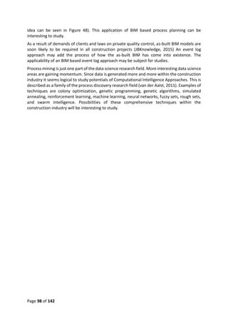 Page 98 of 142
idea can be seen in Figure 48). This application of BIM based process planning can be
interesting to study.
As a result of demands of clients and laws on private quality control, as-built BIM models are
soon likely to be required in all construction projects (JBKnowledge, 2015) An event log
approach may add the process of how the as-built BIM has come into existence. The
applicability of an BIM based event log approach may be subject for studies.
Process mining is just one part of the data science research field. More interesting data science
areas are gaining momentum. Since data is generated more and more within the construction
industry it seems logical to study potentials of Computational Intelligence Approaches. This is
described as a family of the process discovery research field (van der Aalst, 2011). Examples of
techniques are colony optimization, genetic programming, genetic algorithms, simulated
annealing, reinforcement learning, machine learning, neural networks, fuzzy sets, rough sets,
and swarm intelligence. Possibilities of these comprehensive techniques within the
construction industry will be interesting to study.
 