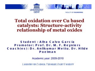 Student : Alba Calvo García Promotor: Prof. Dr. M. F. Reyniers Coach(es): Dr. Anilkumar Mettu, Dr. Hilde Poelman Academic year: 2009-2010 Laboratory for Chemical Technology, Ghent University Total oxidation over Cu based catalysts: Structure-activity relationship of metal oxides 