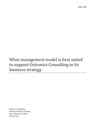 Page 1 of 95




What management model is best suited
to support Getronics Consulting in its
business strategy




Author: C.E. Radenborg
Company: Getronics Consulting
Date: September 16, 2010
Version: 1.0.1
 