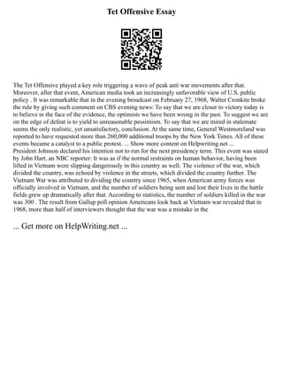 Tet Offensive Essay
The Tet Offensive played a key role triggering a wave of peak anti war movements after that.
Moreover, after that event, American media took an increasingly unfavorable view of U.S. public
policy . It was remarkable that in the evening broadcast on February 27, 1968, Walter Cronkite broke
the rule by giving such comment on CBS evening news: To say that we are closer to victory today is
to believe in the face of the evidence, the optimists we have been wrong in the past. To suggest we are
on the edge of defeat is to yield to unreasonable pessimism. To say that we are mired in stalemate
seems the only realistic, yet unsatisfactory, conclusion. At the same time, General Westmoreland was
reported to have requested more than 260,000 additional troops by the New York Times. All of these
events became a catalyst to a public protest. ... Show more content on Helpwriting.net ...
President Johnson declared his intention not to run for the next presidency term. This event was stated
by John Hart, an NBC reporter: It was as if the normal restraints on human behavior, having been
lifted in Vietnam were slipping dangerously in this country as well. The violence of the war, which
divided the country, was echoed by violence in the streets, which divided the country further. The
Vietnam War was attributed to dividing the country since 1965, when American army forces was
officially involved in Vietnam, and the number of soldiers being sent and lost their lives in the battle
fields grew up dramatically after that. According to statistics, the number of soldiers killed in the war
was 300 . The result from Gallup poll opinion Americans look back at Vietnam war revealed that in
1968, more than half of interviewers thought that the war was a mistake in the
... Get more on HelpWriting.net ...
 