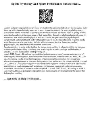 Sports Psychology And Sports Performance Enhancement...
A sport and exercise psychologist are those involved in the scientific study of any psychological factor
involved with physical activity, exercise, or sport. According to the APA, sport psychologists are
concerned with two main areas: (1) helping an athlete attain ideal health and assist in getting them to
consistently perform at the upper range of their capabilities through psychological principles, and (2)
understand how involvement in physical activity, exercise, or sport can affect psychological
development, and overall health and well being throughout life. Some professional roles that can be
related to sport/exercise psychology include: athletic trainers, physical therapists, coaches,
psychologists, and performance enhancement consultants.
Sport psychology is about understanding the human mind and how it relates to athletic performance
with the goals of describing, explaining, and predicting the attitudes, feelings, and behaviors of
athletes, ... Show more content on Helpwriting.net ...
Ansel, 2012, 5th ed.). Describing can be defined as in the present (sport) context as the process of
detecting and observing sport performance that reflects research literature (Mark H. Ansel, 2012, 5th
ed.). Explaining can be defined as the process of determining the association between certain
characteristics experienced or observed during competition and the specific outcomes (Mark H. Ansel,
2012, 5th ed.). Lastly, predicting can be described as the degree of accuracy with which a researcher,
practitioner, or coach can accurately anticipate a performance outcome given the presence, and,
sometimes, interaction, of one or more factors (Mark H. Ansel, 2012, 5th ed.) According to Mark H.
Ansel (2012, 5th ed.), sport/exercise psychologists main concerns are to understand the factors that
help explain reaching
... Get more on HelpWriting.net ...
 