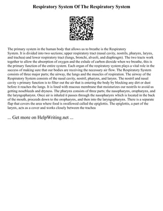 Respiratory System Of The Respiratory System
The primary system in the human body that allows us to breathe is the Respiratory
System. It is divided into two sections; upper respiratory tract (nasal cavity, nostrils, pharynx, larynx,
and trachea) and lower respiratory tract (lungs, bronchi, alveoli, and diaphragm). The two tracts work
together to allow the absorption of oxygen and the exhale of carbon dioxide when we breathe, this is
the primary function of the entire system. Each organ of the respiratory system plays a vital role in the
success of making sure that our bodies are receiving the necessary air flow. The Respiratory System
consists of three major parts; the airway, the lungs and the muscles of respiration. The airway of the
Respiratory System consists of the nasal cavity, nostril, pharynx, and larynx. The nostril and nasal
cavity s primary function is to filter out the air that is entering the body by blocking any dirt or dust
before it reaches the lungs. It is lined with mucous membrane that moisturizes our nostrils to avoid us
getting nosebleeds and dryness. The pharynx consists of three parts; the nasopharynx, oropharynx, and
the laryngopharynx. Once air is inhaled it passes through the nasopharynx which is located in the back
of the mouth, proceeds down to the oropharynx, and then into the laryngopharynx. There is a separate
flap that covers the area where food is swallowed called the epiglottis. The epiglottis, a part of the
larynx, acts as a cover and works closely between the trachea
... Get more on HelpWriting.net ...
 