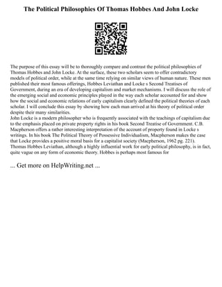 The Political Philosophies Of Thomas Hobbes And John Locke
The purpose of this essay will be to thoroughly compare and contrast the political philosophies of
Thomas Hobbes and John Locke. At the surface, these two scholars seem to offer contradictory
models of political order, while at the same time relying on similar views of human nature. These men
published their most famous offerings, Hobbes Leviathan and Locke s Second Treatises of
Government, during an era of developing capitalism and market mechanisms. I will discuss the role of
the emerging social and economic principles played in the way each scholar accounted for and show
how the social and economic relations of early capitalism clearly defined the political theories of each
scholar. I will conclude this essay by showing how each man arrived at his theory of political order
despite their many similarities.
John Locke is a modern philosopher who is frequently associated with the teachings of capitalism due
to the emphasis placed on private property rights in his book Second Treatise of Government. C.B.
Macpherson offers a rather interesting interpretation of the account of property found in Locke s
writings. In his book The Political Theory of Possessive Individualism, Macpherson makes the case
that Locke provides a positive moral basis for a capitalist society (Macpherson, 1962 pg. 221).
Thomas Hobbes Leviathan, although a highly influential work for early political philosophy, is in fact,
quite vague on any form of economic theory. Hobbes is perhaps most famous for
... Get more on HelpWriting.net ...
 