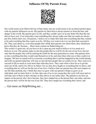 Influence Of My Parents Essay
Our world seems to be filled with lots of hate lately, but our world seems to be an almost perfect place
with my parents influences on me. My parents try their best to always protect us from the hurt, and
danger in the world. My parents gave us life, and they couldn t give us an any better life than the one
that we have now. Even when they want something they always make sure that our needs are always
put first, before their own. All parents, i believe try to make their kids into everything that they wanted
to be and everything that they wants us to be. All they ever want to do is to see their kids succeed in
life. They care about us, even when people don t think their parents care about them, they should just
know that they do, because ... Show more content on Helpwriting.net ...
This world is a great one, all you have to do is open up your mind to believe in it as much as it
believes in you. Our parents make us into the people that we will be for the rest of our lives, but not
only that the people who will be running the Earth for the next generation to come. Our parents raise
us into everything that they would want themselves to be, and more than what you or they could ever
imagine. We have to raised well to overcome everything that is and has happened to the world already,
and with our parents help they will raise us into the best people that we could ever be. They want us to
succeed in life as much or even more than what they have. They want what is best for us to get the
most out of life, and to live life to its fullest. For us, they have taught us everything that we know, and
everything that we will use for the rest of our lives. I believe that our parents have the most impact on
our life than anybody else. I think that since we grow with our parents it helps us grow as an
individual, and we learn from it. As they take care of us in our young days the cycle will recur and we
will take care of them in their old days as they did us in our earlier days. My parents to me have an
impact on the person who i have become, they have shaped me as the person that i am today, and into
the person that i will be for the rest of my life. They have taught me everything that i know, and
... Get more on HelpWriting.net ...
 