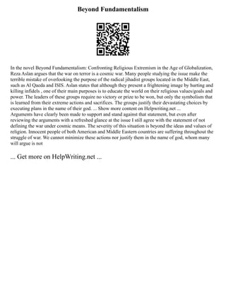 Beyond Fundamentalism
In the novel Beyond Fundamentalism: Confronting Religious Extremism in the Age of Globalization,
Reza Aslan argues that the war on terror is a cosmic war. Many people studying the issue make the
terrible mistake of overlooking the purpose of the radical jihadist groups located in the Middle East,
such as Al Qaeda and ISIS. Aslan states that although they present a frightening image by hurting and
killing infidels , one of their main purposes is to educate the world on their religious values/goals and
power. The leaders of these groups require no victory or prize to be won, but only the symbolism that
is learned from their extreme actions and sacrifices. The groups justify their devastating choices by
executing plans in the name of their god. ... Show more content on Helpwriting.net ...
Arguments have clearly been made to support and stand against that statement, but even after
reviewing the arguments with a refreshed glance at the issue I still agree with the statement of not
defining the war under cosmic means. The severity of this situation is beyond the ideas and values of
religion. Innocent people of both American and Middle Eastern countries are suffering throughout the
struggle of war. We cannot minimize these actions nor justify them in the name of god, whom many
will argue is not
... Get more on HelpWriting.net ...
 