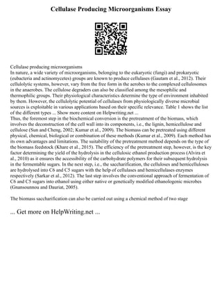 Cellulase Producing Microorganisms Essay
Cellulase producing microorganisms
In nature, a wide variety of microorganisms, belonging to the eukaryotic (fungi) and prokaryotic
(eubacteria and actinomycetes) groups are known to produce cellulases (Gautam et al., 2012). Their
cellulolytic systems, however, vary from the free form in the aerobes to the complexed cellulosomes
in the anaerobes. The cellulose degraders can also be classified among the mesophilic and
thermophilic groups. Their physiological characteristics determine the type of environment inhabited
by them. However, the cellulolytic potential of cellulases from physiologically diverse microbial
sources is exploitable in various applications based on their specific relevance. Table 1 shows the list
of the different types ... Show more content on Helpwriting.net ...
Thus, the foremost step in the biochemical conversion is the pretreatment of the biomass, which
involves the deconstruction of the cell wall into its components, i.e., the lignin, hemicellulose and
cellulose (Sun and Cheng, 2002; Kumar et al., 2009). The biomass can be pretreated using different
physical, chemical, biological or combination of these methods (Kumar et al., 2009). Each method has
its own advantages and limitations. The suitability of the pretreatment method depends on the type of
the biomass feedstock (Khare et al., 2015). The efficiency of the pretreatment step, however, is the key
factor determining the yield of the hydrolysis in the cellulosic ethanol production process (Alvira et
al., 2010) as it ensures the accessibility of the carbohydrate polymers for their subsequent hydrolysis
in the fermentable sugars. In the next step, i.e., the saccharification, the celluloses and hemicelluloses
are hydrolysed into C6 and C5 sugars with the help of cellulases and hemicellulases enzymes
respectively (Sarkar et al., 2012). The last step involves the conventional approach of fermentation of
C6 and C5 sugars into ethanol using either native or genetically modified ethanologenic microbes
(Gnansounnou and Dauriat, 2005).
The biomass saccharification can also be carried out using a chemical method of two stage
... Get more on HelpWriting.net ...
 