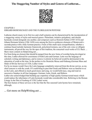 The Staggering Number of Styles and Genres of Lutheran...
CHAPTER 1
ERHARD BODENSCHATZ AND THE FLORILEGIUM POTENSE
Lutheran church music in its first two and a half centuries can be characterized by the incorporation of
a staggering variety of styles and musical genres. Plainchant, imitative polyphony, and chorale
hymnody existed alongside one another, and composers such as Heinrich Schütz (1585 1672) and
Johann Hermann Schein (1586 1630) were among the first to synthesize elements of Monteverdi s
seconda pratica with a fully German practice. Fruits of this multi style crosspollination, whether a
continuo based melodic harmonic framework, polychoral textures, use of the solo voice or obligato
instruments, all paved the way for the apex of this tradition, the concerted vocal works of J.S. Bach. ...
Show more content on Helpwriting.net ...
Far from being an element that should be purged from the new forms of worship being developed at
this time, Luther allowed for coexistence of both Latin and German. Latin was the language of
scholarly writing and diplomacy, and to remove it entirely he believed would be detrimental to the
education of youth at the time. In the preface to his Deutsche Messe und Ordnung (German Mass and
Order of Divine Service) of 1526, Luther wrote:
For by no means would I have the Latin language completely removed from the divine service, as my
chief concern is with the youth. If I could bring to pass that Greek and Hebrew were as familiar to us
as the Latin, and offered as much good music and song, we would hold mass, sing and read on
successive Sundays in all four languages: German, Latin, Greek, and Hebrew.
Luther also acknowledged that building up a repertory of high quality German texted music which
could replace the inheritance of Latin hymnody would take considerable time. Referring to the Roman
Liturgy in the Diet of Ausburg of 1530, Luther wrote:
The best feature of these services is the fact that the fine seasonal Latin hymns have remained,
although,
... Get more on HelpWriting.net ...
 