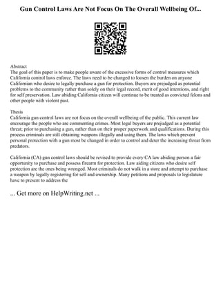 Gun Control Laws Are Not Focus On The Overall Wellbeing Of...
Abstract
The goal of this paper is to make people aware of the excessive forms of control measures which
California control laws enforce. The laws need to be changed to loosen the burden on anyone
Californian who desire to legally purchase a gun for protection. Buyers are prejudged as potential
problems to the community rather than solely on their legal record, merit of good intentions, and right
for self preservation. Law abiding California citizen will continue to be treated as convicted felons and
other people with violent past.
Thesis
California gun control laws are not focus on the overall wellbeing of the public. This current law
encourage the people who are commenting crimes. Most legal buyers are prejudged as a potential
threat; prior to purchasing a gun, rather than on their proper paperwork and qualifications. During this
process criminals are still obtaining weapons illegally and using them. The laws which prevent
personal protection with a gun most be changed in order to control and deter the increasing threat from
predators.
California (CA) gun control laws should be revised to provide every CA law abiding person a fair
opportunity to purchase and possess firearm for protection. Law aiding citizens who desire self
protection are the ones being wronged. Most criminals do not walk in a store and attempt to purchase
a weapon by legally registering for sell and ownership. Many petitions and proposals to legislature
have to present to address the
... Get more on HelpWriting.net ...
 