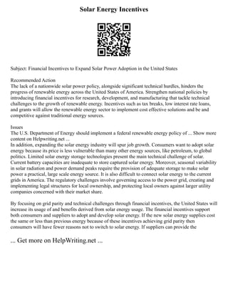 Solar Energy Incentives
Subject: Financial Incentives to Expand Solar Power Adoption in the United States
Recommended Action
The lack of a nationwide solar power policy, alongside significant technical hurdles, hinders the
progress of renewable energy across the United States of America. Strengthen national policies by
introducing financial incentives for research, development, and manufacturing that tackle technical
challenges to the growth of renewable energy. Incentives such as tax breaks, low interest rate loans,
and grants will allow the renewable energy sector to implement cost effective solutions and be and
competitive against traditional energy sources.
Issues
The U.S. Department of Energy should implement a federal renewable energy policy of ... Show more
content on Helpwriting.net ...
In addition, expanding the solar energy industry will spur job growth. Consumers want to adopt solar
energy because its price is less vulnerable than many other energy sources, like petroleum, to global
politics. Limited solar energy storage technologies present the main technical challenge of solar.
Current battery capacities are inadequate to store captured solar energy. Moreover, seasonal variability
in solar radiation and power demand peaks require the provision of adequate storage to make solar
power a practical, large scale energy source. It is also difficult to connect solar energy to the current
grids in America. The regulatory challenges involve governing access to the power grid, creating and
implementing legal structures for local ownership, and protecting local owners against larger utility
companies concerned with their market share.
By focusing on grid parity and technical challenges through financial incentives, the United States will
increase its usage of and benefits derived from solar energy usage. The financial incentives support
both consumers and suppliers to adopt and develop solar energy. If the new solar energy supplies cost
the same or less than previous energy because of these incentives achieving grid parity then
consumers will have fewer reasons not to switch to solar energy. If suppliers can provide the
... Get more on HelpWriting.net ...
 