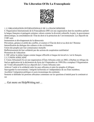 The Liberation Of De La Francophonie
1. L`ORGANISATION INTERNATIONALE DE LA FRANCOPHONIE
L`Organisation Internationale de la Francophonie (0IF) est une organisation dont les membres parlent
la langue française et partagent certaines valeurs comme la diversité culturelle, la paix, la gouvernance
démocratique, la consolidation de l`État de droit et la protection de l`environnement. Les objectifs de
l`OIF sont:
Instauration et développement de la démocratie
Prévention, gérance et arrêté des conflits, et soutien à l`État de droit et au droit de l`Homme
Intensification du dialogue des cultures et des civilisations
Union des peuples par leur connaissance mutuelle
Raffermissement de leur solidarité par des actions de coopération multilatéral
Promotion de l éducation
L`OIF utilise la même langue comme langue officielle et langue de travail et c`est le français.
2. L`UNION AFRICAINE
L`Union Africaine(UA) est une organisation d`États Africains créée en 2002, à Durban en Afrique du
Sud en application de la déclaration du Syrte du 9 Septembre en 1999.Elle a remplacé l`Organisation
de l`Unité africaine(OUA).Les objectifs de L`Union Africaine sont :
Achever l`unité et la solidarité entre les pays africains et entre les peuples d Afrique;
Sauvegarder la souveraineté, l intégrité territoriale et l indépendance de ses États membres;
Accélérer l intégration politique et socio économique du continent;
Soutenir et défendre les postions africaines communes sur les questions d intérêt pour le continent et
ses
... Get more on HelpWriting.net ...
 