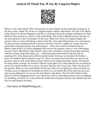 Analysis Of Thank You, M Am, By Langston Hughes
When is a risk worth taking? That is the question we ask to figure out the central idea of progress. In
the three stories, Thank You, M am, by Langston Hughes, Martin s Big Words: The Life of Dr. Martin
Luther King Jr. by Doreen Rappaport, and NFL is cracking down hard on illegal celebrations by Mark
Maske all show answers to, when is a risk worth taking. They all have different answers but they use
the same question to show the progress. In the story, Thank You, M am, by Langston Hughes the
question when is a risk worth taking is shown when Mrs. Jones takes Roger home, it is a risk because
she does not know anything about him and does not know what he is capable of. It helps show the
central idea of progress because she made progress ... Show more content on Helpwriting.net ...
Martin Luther King Jr. by Doreen Rappaport also answers the question, when is a risk worth taking,
because it shows that Martin Luther King Jr. took a risk continuing to march when people marching
with him, trying to help black rights, got ... Jailed and beaten and murdered. But they kept on
marching (18). A few threatened to kill him and his family. His house was bombed. His brother s
house was bombed. But he refused to stop (21). These two quotes shows that this story answers the
question, when is a risk worth taking, because Martin never stopped marching, taking a risk that put
his entire family in danger. He wanted to fight for equal rights even if that meant he lost everything he
owned. He wanted freedom for everyone, no matter what the color. Every time. That is the answer to
the question. When is a risk worth taking? All the time when you are fighting for what you believe in.
As long as you are fighting for something you believe in, you should take all the risks you can to get
what you are fighting for. To sum up, the story Martin s Big Words: The Life of Dr. Martin Luther
King Jr. by Doreen Rappaport shows very clearly that a risk is worth taking whenever you are fighting
for something you believe in. It also shows the central idea of progress because since Martin took that
risk, he made progress for black
... Get more on HelpWriting.net ...
 