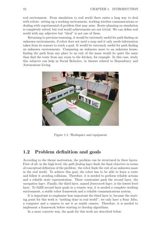 10                                                CHAPTER 1. INTRODUCTION

real environment. From simulation to real world there exists a long way to deal
with robots: setting up a working environment, working wireless communications or
dealing with experimental of problem that may arise. Route planning on simulation
is completely solved, but real world achievements are not trivial. We can deﬁne real
world with any adjective but “ideal” is not one of them.
    Returning to previous reasoning, it would be extremely useful for path ﬁnding on
unknown environments, if robot does not need a map and it only needs information
taken from its sensors to reach a goal. It would be extremely useful for path ﬁnding
on unknown environments. Comparing an unknown maze to an unknown house,
ﬁnding the path from any place to an exit of the maze would be quiet the same
than ﬁnd the route from any room to the kitchen, for example. In this case, study
this subjects can help in Social Robotics, in themes related to Dependency and
Autonomous Living.




                       Figure 1.1: Workspace and equipment




1.2      Problem deﬁnition and goals
According to the theme motivation, the problem can be structured in three layers.
First of all, in the high level, the path ﬁnding layer ﬁnds the ﬁnal objective in terms
of conceptual deﬁnition of the problem: the robot ﬁnds the exit of an unknown maze
in the real world. To achieve this goal, the robot has to be able to learn a route
and follow it avoiding collisions. Therefore, it is needed to perform reliable actions
and a reliable state representation. These constraints pack the second layer, the
navigation layer. Finally, the third layer, named framework layer, is the lowest level
layer. To fulﬁll second layer goals in a remote way, it is needed a complete working
environment, a stable robot framework and a reliable communications system.
    It is important to emphasize how important the third layer is, because the start-
ing point for this work is “nothing done in real world”: we only have a Sony Aibo,
a computer and a camera to use it as zenith camera. Therefore, it is needed to
implement a framework before starting to develop algorithms.
    In a more concrete way, the goals for this work are described below:
 