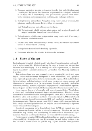 1.3. STATE OF THE ART                                                             11

  1. To design a complete working environment in order that both, Reinforcement
     Learning and Navigation algorithms can be processed on a computer and send
     to the Sony Aibo in a remote way. This goal includes a physical robot frame-
     work, computer and communication platforms, and exchange protocols.

  2. To implement a Vision Based Navigation using camera and, if necessary, the
     minimum number of sensors. In fact, it has two subgoals:

      (a) To implement an anti-collision reactive layer.
      (b) To implement reliable actions using camera and a reduced number of
          sensors: controlled forward and controlled turn.

  3. To implement a reliable state representation using camera and, if necessary,
     the minimum number of sensors.

  4. To track the robot and goal using a zenith camera to compute the reward
     needed in Reinforcement Learning.

  5. To implement Reinforcement Learning algorithms.

  6. To achieve Aibo ﬁnd the exit of a T-maze in the real world.


1.3     State of the art
Route planning for mobile robots is usually solved applying optimization route meth-
ods in a given map [11]. Without knowing the map, as in our case, the problem
becomes more challenging. If it is looking for a route optimization, to have the
map is mandatory; therefore Simultaneous Localization And Mapping [3] (SLAM)
is needed.
    Two main methods have been proposed for robot mapping [4]: metric and topo-
logical. Metric maps are metric descriptions of robot environment; and Topological
maps represent spacial relation between environment’s regions. Both methods have
their advantages and disadvantages: metric maps can provide a more accurate and
discriminative representation of the environment, but their complexity can lead to
ineﬀective planning. However, topological maps generate a more compact represen-
tation of space, but they are not able to disambiguate between quasi-similar views.
    In our case, we dispose of a Sony Aibo with perception capabilities. We only have
a camera and two infrared sensors to observe the environment. Therefore, we are
interested in techniques based on visual perception: visual SLAM, which is enough
ﬂexible to allow both mentioned methods. Successful visual SLAM results based
on metric mapping in small environments [1][2] and topological mapping [5] have
been demonstrated. However, metric visual SLAM needs a high camera stability to
build a map, and topological visual SLAM requires a reliable odometry to represent
spatial relations between regions.
    Despite of encouraging works found about visual SLAM, we can not trust our
robot camera stabilization, neither in our robot odometry. Therefore we have to
discard the map building and, consequently, we either have to discard route opti-
mization. We need an alternative to learn the route: Reinforcement Learning.
    Reinforcement Learning (RL) traditional algorithms are based on a discretization
of the world [16]. Related to our case, RL solutions for path ﬁnding problem or to
ﬁnd the exit of a maze consist on grid the map [17] and learn the route given the
 