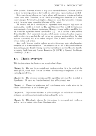 12                                                CHAPTER 1. INTRODUCTION

robot position. However, without a map or an external observer, it is not possible
to know the robot position on the world, i.e. other state representation is needed.
    Robot can give us information closely related with its current position and orien-
tation: robot view. Therefore, “state” could be the keypoints constellation of robot
camera images. Nevertheless, it implies a high state space dimensionality, overnight
to grid the state space supposing all states will be visited.
    We have to look for a continuous RL algorithm which supports high state di-
mensionality. In [15] it is used the RL algorithm described in [12] to learn joint
movements of a Sony Aibo on simulations. However, for our problem would be bet-
ter to use the algorithm version described in [13]. This is because of the problem
deﬁned in [15]: robot learns roll outs, i.e. robot applies a complete action sequence
and it receives the reward at the end; but on our problem, we do not have the robot
position in the map, and it has to ﬁnd the goal. Thus, it would be useful to have a
reward before each action.
    As a result, it seems possible to learn a route without any map, using keypoints
constellation as a state deﬁnition. This constellation is a set of keypoints extracted
from an image, and described using one of the current most used methods to describe
keypoints: Scale Invariant Feature Transform [6] (SIFT) or Speeded Up Robust
Features [7] (SURF).


1.4     Thesis overview
This thesis contains six chapters, are organized as follows:

Chapter 2. The step between goals and implementation. It is the result of the
investigation, which leads to start the work. System design is explained in a con-
ceptual point of view.

Chapter 3. The proposed system and the algorithms are described in detail in
this chapter. All parts are described entirely in a self-contained way.

Chapter 4. Theoretical resolutions and experiments made in the work are in-
cluded and described in detail in this part.

Chapter 5. Experiments described in previous chapter are studied and evaluated,
giving as a result important decisions taken along the work.

Chapter 6. This chapter discuss the concordance between goals and results, as
well as the conclusions taken from this dissertation.
 