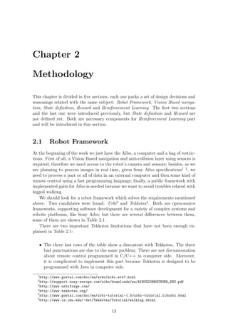 Chapter 2

Methodology

This chapter is divided in ﬁve sections, each one packs a set of design decisions and
reasonings related with the same subject: Robot Framework, Vision Based naviga-
tion, State deﬁnition, Reward and Reinforcement Learning. The ﬁrst two sections
and the last one were introduced previously, but State deﬁnition and Reward are
not deﬁned yet. Both are necessary components for Reinforcement Learning part
and will be introduced in this section.


2.1      Robot Framework
At the beginning of the work we just have the Aibo, a computer and a bag of restric-
tions: First of all, a Vision Based navigation and anti-collision layer using sensors is
required, therefore we need access to the robot’s camera and sensors; besides, as we
are planning to process images in real time, given Sony Aibo speciﬁcations1 2 , we
need to process a part or all of data in an external computer and then some kind of
remote control using a fast programming language; ﬁnally, a public framework with
implemented gaits for Aibo is needed because we want to avoid troubles related with
legged walking.
    We should look for a robot framework which solves the requirements mentioned
above. Two candidates were found: Urbi3 and Tekkotsu4 . Both are open-source
frameworks, supporting software development for a variety of complex systems and
robotic platforms, like Sony Aibo; but there are several diﬀerences between them,
some of them are shown in Table 2.1.
    There are two important Tekkotsu limitations that have not been enough ex-
plained in Table 2.1:

   • The three last rows of the table show a discontent with Tekkotsu. The three
     bad punctuations are due to the same problem: There are not documentation
     about remote control programmed in C/C++ in computer side. Moreover,
     it is complicated to implement this part because Tekkotsu is designed to be
     programmed with Java in computer side.
  1
    http://www.gostai.com/doc/en/aibo/aibo.ers7.html
  2
    http://support.sony-europe.com/aibo/downloads/en/AIBO%20BROCHURE_ENG.pdf
  3
    http://www.urbiforge.com/
  4
    http://www.tekkotsu.org/
  5
    http://www.gostai.com/doc/en/urbi-tutorial-1.5/urbi-tutorial.liburbi.html
  6
    http://www.cs.cmu.edu/~dst/Tekkotsu/Tutorial/walking.shtml


                                          13
 