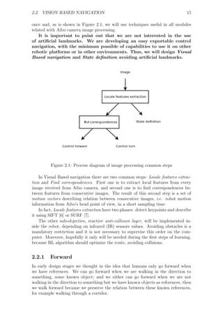 2.2. VISION BASED NAVIGATION                                                       15

once and, as is shown in Figure 2.1, we will use techniques useful in all modules
related with Aibo camera image processing.
    It is important to point out that we are not interested in the use
of artiﬁcial landmarks. We are developing an easy exportable control
navigation, with the minimum possible of capabilities to use it on other
robotic platforms or in other environments. Thus, we will design Visual
Based navigation and State deﬁnition avoiding artiﬁcial landmarks.




          Figure 2.1: Process diagram of image processing common steps

    In Visual Based navigation there are two common steps: Locale features extrac-
tion and Find correspondences. First one is to extract local features from every
image received from Aibo camera, and second one is to ﬁnd correspondences be-
tween features from consecutive images. The result of this second step is a set of
motion vectors describing relation between consecutive images, i.e. robot motion
information from Aibo’s head point of view, in a short sampling time.
    In fact, Locale features extraction have two phases: detect keypoints and describe
it using SIFT [6] or SURF [7].
    The other sub-objective, reactive anti-collision layer, will be implemented in-
side the robot, depending on infrared (IR) sensors values. Avoiding obstacles is a
mandatory restriction and it is not necessary to supervise this order on the com-
puter. Moreover, hopefully it only will be needed during the ﬁrst steps of learning,
because RL algorithm should optimize the route, avoiding collisions.


2.2.1    Forward
In early design stages we thought in the idea that humans only go forward when
we have references. We can go forward when we are walking in the direction to
something, some known object; and we either can go forward when we are not
walking in the direction to something but we have known objects as references, then
we walk forward because we preserve the relation between these known references,
for example walking through a corridor.
 