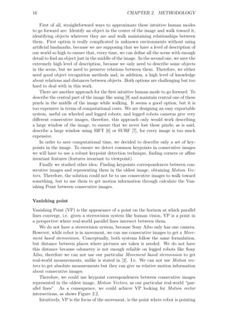 16                                                CHAPTER 2. METHODOLOGY

    First of all, straightforward ways to approximate these intuitive human modes
to go forward are: Identify an object in the center of the image and walk toward it,
identifying objects wherever they are and walk maintaining relationships between
them. First option is really complicated in unknown environments without using
artiﬁcial landmarks, because we are supposing that we have a level of description of
our world so high to ensure that, every time, we can deﬁne all the scene with enough
detail to ﬁnd an object just in the middle of the image. In the second one, we save the
extremely high level of description, because we only need to describe some objects
in the scene, but we need to preserve relations between them. Therefore, we either
need good object recognition methods and, in addition, a high level of knowledge
about relations and distances between objects. Both options are challenging but too
hard to deal with in this work.
    There are another approach for the ﬁrst intuitive human mode to go forward: To
describe the central part of the image like using [9] and maintain central one of these
pixels in the middle of the image while walking. It seems a good option, but it is
too expensive in terms of computational costs. We are designing an easy exportable
system, useful on wheeled and legged robots; and legged robots cameras give very
diﬀerent consecutive images, therefore, this approach only would work describing
a large window of the image, to ensure that we never lost these pixels; as is said,
describe a large window using SIFT [6] or SURF [7], for every image is too much
expensive.
    In order to save computational time, we decided to describe only a set of key-
points in the image. To ensure we detect common keypoints in consecutive images
we will have to use a robust keypoint detection technique, ﬁnding corners or aﬃne
invariant features (features invariant to viewpoint).
    Finally we studied other idea: Finding keypoints correspondences between con-
secutive images and representing them in the oldest image, obtaining Motion Vec-
tors. Therefore, the solution could not be to use consecutive images to walk toward
something, but to use them to get motion information through calculate the Van-
ishing Point between consecutive images.


Vanishing point

Vanishing Point (VP) is the appearance of a point on the horizon at which parallel
lines converge, i.e. given a stereovision system like human vision, VP is a point in
a perspective where real-world parallel lines intersect between them.
    We do not have a stereovision system, because Sony Aibo only has one camera.
However, while robot is in movement, we can use consecutive images to get a Move-
ment based stereovision. Conceptually, both systems follow the same formulation,
but distance between places where pictures are taken is needed. We do not have
this distance because odometry is not enough reliable on legged robots like Sony
Aibo, therefore we can not use our particular Movement based stereovision to get
real-world measurements, unlike is stated in [2]. I.e. We can not use Motion vec-
tors to get absolute measurements but they can give us relative motion information
about consecutive images.
    Therefore, we could use keypoint correspondences between consecutive images
represented in the oldest image, Motion Vectors, as our particular real-world “par-
allel lines”. As a consequence, we could achieve VP looking for Motion vector
intersections, as shows Figure 2.2.
    Intuitively, VP is the focus of the movement, is the point where robot is pointing
 
