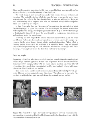 20                                                 CHAPTER 2. METHODOLOGY

following the complete algorithm, in this case we would obtain quiet parallel Motion
vectors, therefore, we need to develop other algorithm.
    We could design a more accurate system for turn control because we have neck
encoders. The main idea is, ﬁrst of all, to turn the head in an speciﬁc angle; then,
start turning the body in the direction the head is pointing while robot “keeps an
eye” on something and it keeps its head still, like a chicken; ﬁnally, turn is completed
when head and body are aligned.
    In fact, Sony Aibo does not “keep an eye” on anything, its point of view is not
ﬁxed in any object or point. By contrast, it tries, during all the process, to continue
watching the same image, avoiding image modiﬁcations. E.g. If robot detects image
is displacing to right, it will move the head to right to compensate this distortion
and continue seeing the same image.
    Following the ﬁrst steps of the process explained in subsection 2.2.1, we could
use Motion Vectors, i.e. keypoint correspondences between consecutive images rep-
resented in the oldest image, to get relative motion information. When robot is
turning Motion vectors will not converge in a Vanishing Point, they are parallel
lines in the image indicating the turn sense and its direction and magnitude: steer-
ing angle. This angle describes the distortion suﬀered by the image.


Steering angle

Reasoning followed to solve the controlled turn is a straightforward reasoning from
control to go forward approach. Given a set of parallel Motion vectors calculated
from consecutive images, taken with the same camera position but with diﬀerent
orientation; it seems obvious this orientation diﬀerence is closely related with mag-
nitude and direction of motion vectors.
    This is real world and keypoints correspondences from diﬀerent objects will gen-
erate diﬀerent vector magnitudes and directions. Therefore, as is shown in Fig-
ure 2.6, we will calculate steering angle from the mean of Motion vectors.




Figure 2.6: From left to right: keypoint correspondences between consecutive im-
ages, motion vectors showed in the oldest image, and reﬁned motion vector with the
correspondent mean motion vector
 