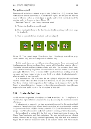 2.3. STATE DEFINITION                                                              21

Navigation control
Turn control is similar to control to go forward (subsection 2.2.1), or rather, both
methods use similar techniques to calculate error signal. In this case we will use
mean of Motion vectors as error signal in pixels, and we will convert it easily to
steering angle, in degrees, as shows Figure 2.5.
    As shows Figure 2.7 turn control has three parts:

  1. To turn the head in an speciﬁc angle

  2. Start turning the body in the direction the head is pointing, while robot keeps
     its head still.

  3. Turn is completed when head and body are aligned




Figure 2.7: Turn control steps. From left to right: Initial stage, control ﬁrst step,
control second step, and ﬁnal stage or control third step

   At this point, there are two diﬀerent control movements: body movements and
head movements. On the one hand, body control will be based on rotation velocity,
dependent on angle diﬀerence between body and head. On the other hand, head
control will act directly on position because neck has encoders and we can access to
pan angle. Therefore, step 1 of control will be an absolute head pointing order. In
the same way, head control needed in step 2 will be a relative head pointing order,
where setponint is steering angle.
   It is important to take in account we are trying to align parts with diﬀerent
rotation center. Head rotation center is on the neck, on the joint with the body.
And body rotation center depends on the walking, but is supposed to be in the
Center of Mass of the robot. However, we hope that control consider this diﬀerence
as perturbations, and it corrects the orientation at any rate.


2.3     State deﬁnition
In this section we present a solution for Goal 3 (section 1.2): To implement a
reliable state representation using camera and, if necessary, the minimum number
of sensors.
    It is important to remember out that we are not interested in the use of artiﬁcial
landmarks. We are developing a State deﬁnition module, with the minimum possible
of capabilities to use it on other robotic platforms or in other environments. We will
design Visual Based navigation and State deﬁnition avoiding artiﬁcial landmarks.
    As is explained in section 2.2, the ﬁrst step of image processing is shared by
Vision Based navigation and State deﬁnition. We want to implement an eﬃcient
system, therefore we will apply expensive processing only once and, as is shown in
Figure 2.1, we will use techniques useful in all modules related with Aibo camera
 
