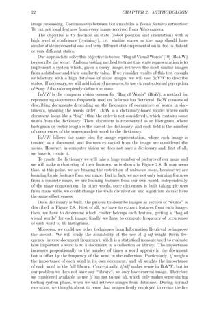 22                                                CHAPTER 2. METHODOLOGY

image processing. Common step between both modules is Locale features extraction:
To extract local features from every image received from Aibo camera.
    The objective is to describe an state (robot position and orientation) with a
high level of conﬁdence (certainty), i.e. similar states on the map should have
similar state representations and very diﬀerent state representation is due to distant
or very diﬀerent states.
    Our approach to solve this objective is to use “Bag of Visual Words”[10] (BoVW)
to describe the scene. And our testing method to trust this state representation is to
implement a system which, given a query image, retrieves the most similar images
from a database and their similarity value. If we consider results of this test enough
satisfactory with a high database of maze images, we will use BoVW to describe
states. If necessary, we will add infrared measures, to use current external perception
of Sony Aibo to completely deﬁne the state.
    BoVW is the computer vision version for “Bag of Words” (BoW), a method for
representing documents frequently used on Information Retrieval. BoW consists of
describing documents depending on the frequency of occurrence of words in doc-
uments, ignoring the words order. BoW is a dictionary-based model where each
document looks like a “bag” (thus the order is not considered), which contains some
words from the dictionary. Then, document is represented as an histogram, where
histogram or vector length is the size of the dictionary, and each ﬁeld is the number
of occurrences of the correspondent word in the dictionary.
    BoVW follows the same idea for image representation, where each image is
treated as a document, and features extracted from the image are considered the
words. However, in computer vision we does not have a dictionary and, ﬁrst of all,
we have to create it.
    To create the dictionary we will take a huge number of pictures of our maze and
we will make a clustering of their features, as is shown in Figure 2.8. It may seem
that, at this point, we are braking the restriction of unknown maze, because we are
learning locale features from our maze. But in fact, we are not only learning features
from a concrete maze, we are learning features from our own world, independently
of the maze composition. In other words, once dictionary is built taking pictures
from maze walls, we could change the walls distribution and algorithm should have
the same eﬀectiveness.
    Once dictionary is built, the process to describe images as vectors of “words” is
described in Figure 2.8. First of all, we have to extract features from each image;
then, we have to determine which cluster belongs each feature, getting a “bag of
visual words” for each image; ﬁnally, we have to compute frequency of occurrence
of each word to ﬁll histograms.
    Moreover, we could use other techniques from Information Retrieval to improve
the model. We will study the availability of the use of tf-idf weight (term fre-
quency–inverse document frequency), witch is a statistical measure used to evaluate
how important a word is to a document in a collection or library. The importance
increases proportionally to the number of times a word appears in the document
but is oﬀset by the frequency of the word in the collection. Particularly, tf weights
the importance of each word in its own document, and idf weights the importance
of each word in the full library. Conceptually, tf-idf makes sense in BoVW, but in
our problem we does not have any “library”, we only have current image. Therefore
we considered available to use tf but not to use idf, which only makes sense during
testing system phase, when we will retrieve images from database. During normal
execution, we thought about to reuse that images ﬁrstly employed to create thedic-
 