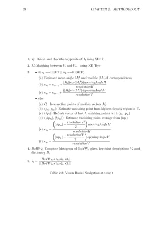 24                                                    CHAPTER 2. METHODOLOGY




     1. Vt : Detect and describe keypoints of It using SURF

     2. Mt :Matching between Vt and Vt−1 using KD-Tree

     3.   • if(uk ==LEFT || uk ==RIGHT)
            (a) Estimate mean angle MtA and module |Mt | of correspondences
                              |Mt |(cos(MtA ))openingAngleH
            (b) ext = ext−1 +
                                        resolutionH
                              (|Mt |sin(MtA ))openingAngleV
            (c) eyt = eyt−1 +
                                        resolutionV
          • else
               (a) Ct : Intersection points of motion vectors Mt
               (b) (pxt , pyt ): Estimate vanishing point from highest density region in Ct
               (c) (hpt ): Refresh vector of last h vanishing points with (pxt , pyt )
               (d) (|hpxt |, |hpyt |): Estimate vanishing point average from (hpt )
                                        resolutionH
                              |hpxt | −               openingAngleH
                                              2
               (e) ext =
                                            resolutionH
                                        resolutionV
                              |hpyt | −               openingAngleV
                                             2
               (f) eyt =
                                            resolutionV
     4. BoBWt : Compute histogram of BoVW, given keypoint descriptions Vt and
        dictionary D.
                 [BoV Wt , s1t , s2t , s3t ]
     5. xt =
               ||[BoV Wt , s1t , s2t , s3t ]||

                         Table 2.2: Vision Based Navigation at time t
 
