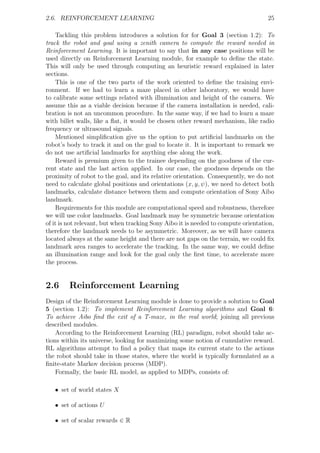 2.6. REINFORCEMENT LEARNING                                                         25

    Tackling this problem introduces a solution for for Goal 3 (section 1.2): To
track the robot and goal using a zenith camera to compute the reward needed in
Reinforcement Learning. It is important to say that in any case positions will be
used directly on Reinforcement Learning module, for example to deﬁne the state.
This will only be used through computing an heuristic reward explained in later
sections.
    This is one of the two parts of the work oriented to deﬁne the training envi-
ronment. If we had to learn a maze placed in other laboratory, we would have
to calibrate some settings related with illumination and height of the camera. We
assume this as a viable decision because if the camera installation is needed, cali-
bration is not an uncommon procedure. In the same way, if we had to learn a maze
with billet walls, like a ﬂat, it would be chosen other reward mechanism, like radio
frequency or ultrasound signals.
    Mentioned simpliﬁcation give us the option to put artiﬁcial landmarks on the
robot’s body to track it and on the goal to locate it. It is important to remark we
do not use artiﬁcial landmarks for anything else along the work.
    Reward is premium given to the trainee depending on the goodness of the cur-
rent state and the last action applied. In our case, the goodness depends on the
proximity of robot to the goal, and its relative orientation. Consequently, we do not
need to calculate global positions and orientations (x, y, ψ), we need to detect both
landmarks, calculate distance between them and compute orientation of Sony Aibo
landmark.
    Requirements for this module are computational speed and robustness, therefore
we will use color landmarks. Goal landmark may be symmetric because orientation
of it is not relevant, but when tracking Sony Aibo it is needed to compute orientation,
therefore the landmark needs to be asymmetric. Moreover, as we will have camera
located always at the same height and there are not gaps on the terrain, we could ﬁx
landmark area ranges to accelerate the tracking. In the same way, we could deﬁne
an illumination range and look for the goal only the ﬁrst time, to accelerate more
the process.


2.6      Reinforcement Learning
Design of the Reinforcement Learning module is done to provide a solution to Goal
5 (section 1.2): To implement Reinforcement Learning algorithms and Goal 6:
To achieve Aibo ﬁnd the exit of a T-maze, in the real world; joining all previous
described modules.
    According to the Reinforcement Learning (RL) paradigm, robot should take ac-
tions within its universe, looking for maximizing some notion of cumulative reward.
RL algorithms attempt to ﬁnd a policy that maps its current state to the actions
the robot should take in those states, where the world is typically formulated as a
ﬁnite-state Markov decision process (MDP).
    Formally, the basic RL model, as applied to MDPs, consists of:

   • set of world states X

   • set of actions U

   • set of scalar rewards ∈ R
 