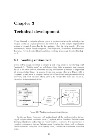 Chapter 3

Technical development

Along this work, a multidisciplinary system is implemented with the main objective
to give a solution to goals presented in section 1.2. In this chapter implemented
system is presented, described in ﬁve sections. One for each module: Working
environment, Vision Based navigation, State deﬁnition, Reward and Reinforcement
Learning. Here is described implementation resulting from design described in chap-
ter 2.


3.1     Working environment
Given system design described in chapter 2 and being aware of the starting point
(section 1.2): “Nothing done”, we only have a Sony Aibo, a computer and a camera
to use it as zenith camera, complete working environment is needed to implement
all proposed algorithms. In general terms, our system (shown in Figure 3.1) is
composed by two parts: a computer suite with all functionalities implemented during
the work, and robot behavior, which allow us to perceive the world and act on it,
through wireless communication.




                  Figure 3.1: Working environment architecture

   On the one hand, Computer suite packs almost all the implementation, includ-
ing all computational expensive parts: Computer Vision functions, Reinforcement
Learning algorithms and navigation remote control. Moreover, it is implemented a
complete environment to train Reinforcement Learning algorithms, with persistence
functions needed to recover data if errors occur, and restart experiment from that
point.

                                        29
 