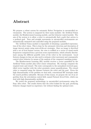 Abstract

We propose a robust system for automatic Robot Navigation in uncontrolled en-
vironments. The system is composed by three main modules: the Artiﬁcial Vision
module, the Reinforcement Learning module, and the behavior control module. The
aim of the system is to allow a robot to automatically ﬁnd a path that arrives to
a preﬁxed goal. Turn and straight movements in uncontrolled environments are
automatically estimated and controlled using the proposed modules.
    The Artiﬁcial Vision module is responsible of obtaining a quantiﬁed representa-
tion of the robot vision. This is done by the automatic detection and description of
image interest points using state-of-the-art strategies. Once an image is described
with a set of local feature vectors, the view is codiﬁed as a vector of visual words
frequencies computed from a previous scene representation, which robustly discrim-
inate among the diﬀerent possible views of the robot in the environment. Local
features changes in time are also used to estimate robot movement and consequently
control robot behavior be means of the analysis of the computed vanishing points.
    The Reinforcement Learning (RL) module receives a vector quantiﬁed by the
Artiﬁcial Vision module plus robot sensor estimations. RL strategy computes the
required state and reward. The state corresponds to the normalized received quan-
tiﬁed vector together with the robot proximity sensor quantiﬁcations. The reward
value is computed using the distance between the robot and the goal. Given the
high dimensionality of the problem we deal with, conventional RF strategies make
the search problem unfeasible. Because of this reason, we propose the use of an al-
gorithm from the articulation control ﬁeld, named Natural Actor-Critic, which can
deal with high dimensionality problems.
    We tested the proposed methodology in uncontrolled environments using the
Sony Aibo robot. The results shown that the robot looked for the goal, producing
behavior changes based on experience, but without ﬁnding the optimal route.




                                         3
 