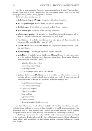 30                                 CHAPTER 3. TECHNICAL DEVELOPMENT

    In order to save resources, Computer suite does not have Graphic User Interface.
Interaction to user is made via command line, with option to see camera output and
image processing results, using OpenCV libraries.
    Computer suite is composed by:
     • libExtendedOpenCV.cpp: Computer vision functionalities.
     • libNavigation.cpp: Vision Based navigation reasonings.
     • libState.cpp: State deﬁnition methods and dictionary lecture.
     • libReward.cpp: Goal and robot tracking functions.
     • aiboManagement.c: It includes previous libraries and it manages all re-
       sources: threads, cameras and communication with Aibo.
     • rlActions.c: It includes aiboManagement and packs all functionalities in
       blocks used by mainRL, like “turn 90o left”.
     • actorCritic.c: It includes rlActions and implements Reinforcement Learn-
       ing algorithms.
     • libLogIO.cpp: Data logger input and output methods.
     • mainRL.c: It includes actorCritic and libLogIO, and it conforms a suite
       to train and test Reinforcement Learning algorithms. It provides following
       functionalities, shown in Figure 3.2:
         –   Initialize/Stop the system
         –   Get/set system settings
         –   Start experiment
         –   Continue experiment, using data logger
     • main.c: It includes rlActions and it is used to test the system because it
       includes all functionalities implemented along the work. It provides several
       functions shown in Figure 3.2, the most important of them are:
         –   Start/stop receive images
         –   Get/set system settings
         –   Open loop walking
         –   Close loop walking
         –   Stop walking
         –   Open loop turn
         –   Close loop turn
         –   Relative/absolute head movement
    On the other hand, robot behavior includes all reactive operations, like anti-
collision layer, and active-perceptive functionalities: it is able to communicate with
Computer suite to send images from camera and sensor lectures, and it applies
computer orders related with walking, head movement and conﬁgure settings.
    In following subsections OpenCV, Tekkotsu and Communications are described
critic points and details only related with working environment. Other information
more related with algorithms implementation will be explained in later sections of
this chapter.
 