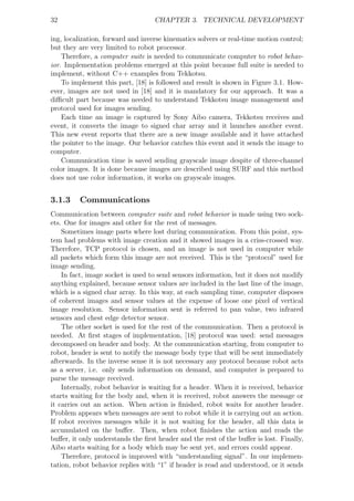 32                                 CHAPTER 3. TECHNICAL DEVELOPMENT

ing, localization, forward and inverse kinematics solvers or real-time motion control;
but they are very limited to robot processor.
    Therefore, a computer suite is needed to communicate computer to robot behav-
ior. Implementation problems emerged at this point because full suite is needed to
implement, without C++ examples from Tekkotsu.
    To implement this part, [18] is followed and result is shown in Figure 3.1. How-
ever, images are not used in [18] and it is mandatory for our approach. It was a
diﬃcult part because was needed to understand Tekkotsu image management and
protocol used for images sending.
    Each time an image is captured by Sony Aibo camera, Tekkotsu receives and
event, it converts the image to signed char array and it launches another event.
This new event reports that there are a new image available and it have attached
the pointer to the image. Our behavior catches this event and it sends the image to
computer.
    Communication time is saved sending grayscale image despite of three-channel
color images. It is done because images are described using SURF and this method
does not use color information, it works on grayscale images.


3.1.3    Communications
Communication between computer suite and robot behavior is made using two sock-
ets. One for images and other for the rest of messages.
    Sometimes image parts where lost during communication. From this point, sys-
tem had problems with image creation and it showed images in a criss-crossed way.
Therefore, TCP protocol is chosen, and an image is not used in computer while
all packets which form this image are not received. This is the “protocol” used for
image sending.
    In fact, image socket is used to send sensors information, but it does not modify
anything explained, because sensor values are included in the last line of the image,
which is a signed char array. In this way, at each sampling time, computer disposes
of coherent images and sensor values at the expense of loose one pixel of vertical
image resolution. Sensor information sent is referred to pan value, two infrared
sensors and chest edge detector sensor.
    The other socket is used for the rest of the communication. Then a protocol is
needed. At ﬁrst stages of implementation, [18] protocol was used: send messages
decomposed on header and body. At the communication starting, from computer to
robot, header is sent to notify the message body type that will be sent immediately
afterwards. In the inverse sense it is not necessary any protocol because robot acts
as a server, i.e. only sends information on demand, and computer is prepared to
parse the message received.
    Internally, robot behavior is waiting for a header. When it is received, behavior
starts waiting for the body and, when it is received, robot answers the message or
it carries out an action. When action is ﬁnished, robot waits for another header.
Problem appears when messages are sent to robot while it is carrying out an action.
If robot receives messages while it is not waiting for the header, all this data is
accumulated on the buﬀer. Then, when robot ﬁnishes the action and reads the
buﬀer, it only understands the ﬁrst header and the rest of the buﬀer is lost. Finally,
Aibo starts waiting for a body which may be sent yet, and errors could appear.
    Therefore, protocol is improved with “understanding signal”. In our implemen-
tation, robot behavior replies with “1” if header is read and understood, or it sends
 