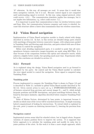3.2. VISION BASED NAVIGATION                                                         33

“0” otherwise. In this way, all messages are read. It seems that it would slow
down navigation controls, but it is not. Because control signal is not computed
until understanding signal is received. In this way, using original protocol, robot
could receive: 4,3,1,. . . The communication slowdown implies less messages, but it
not implies less information, e.g. robot could receive: 7,1,. . .
   It is important to point that communication is done via wireless between router
and Sony Aibo, but communication between computer and router is wheeled, be-
cause this structure allows a faster data transmission than two wireless connections.


3.2      Vision Based navigation
Implementation of Vision Based navigation module is closely related with design
described in section 2.2. In fact, in this section are detailed design parts related
with matchings of keypoints between consecutive images, with subprocesses packed
in Vanishing Point and Steering angle detection, and parts related with uses of these
detections to control the navigation.
    Before start detailing implemented parts, it is needed to point that all corre-
spondences between consecutive images keypoints are made using KD-TRee. It is
done because of the comparison between this option and exhaustive search, which
achieves a slightly better results, but spending much more time. Experiments which
led to this conclusion are detailed in section 4.1.


3.2.1     Forward
As is explained along the design, Vision Based navigation used to go forward is
composed by two parts: the control and the Vision Based module to calculate
the error signal needed to control the navigation. Error signal is computed using
Vanishing Point.

Vanishing point
Process implemented to compute the Vanishing Point is shown in Figure 3.3 and
is described in Table 3.1, included in global Vision Based module described in Ta-
ble 2.2. Given current action to carry out uk ∈ [FORWARD,BACKWARD], sets
of features extracted from previous and current images Vt−1 and Vt , which include
keypoint positions and SURF descriptions, and given matchings between them Mt ,
found by descriptor similarity; algorithm described below computes Vanishing Point
(pxt , pyt ).
    Sense of Motion Vectors, determined by base points, is important because it
decides in which sense of the vector will be searched intersections. It simple reasoning
halved computational of looking for intersections. To extend which is explained in
the code, point 4 consists on clustering intersections Ct , lowering the precision from
R to p.

Navigation control
Implemented system seems ideal for wheeled robots, but in legged robots, frequent
variation of camera position forces to improve the system. It is supposed that
better approach is to calculate the vanishing point and modify its value due to
joints position of the robot. In this work it is done a more simple approach, which
 