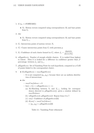 3.2. VISION BASED NAVIGATION                                                      35




  1. if (uk ==FORWARD)

        • Nt : Motion vectors computed using correspondences Mt and base points
          from Vt .

  2. else

        • Nt : Motion vectors computed using correspondences Mt and base points
          from Vt−1 .

  3. Ct : Intersection points of motion vectors Nt

  4. Ctc : Coarse intersection points from Ct with precision p
                                                                   #points
  5. Ft : Conﬁdence of each cluster formed in Ctc , where fit =
                                                                  #size(Nt )
  6. nHypothesis: Number of enough reliable clusters. Ft is ranked from highest
     to lowest. Then it is looked for a diﬀerence in conﬁdence greater than f s
     percentage, between fit and fit+1

  7. pHypothesis: Set of Vanishing Point for each hypothesis, computed as a CoM
     of points linked to the correspondent cluster.

  8.    • if(nHypothesis > maxHypothesis)
            – It is not computed (pxt , pyt ), because there are an uniform distribu-
              tion of intersections.
        • else
            – maxConf idence = 0
            – for(i = 0; i < nHypothesis; i + +)
              (a) Mt :Matching between Vt and Vt−1 , looking for correspon-
                  dences directed to pHypothesis[i], given a window deﬁned by
                  maxDistance
              (b) nHypothesis2, pHypothesis2: Repeat from 3 to 7
              (c) conf : Conﬁdence of pHypothesis2[0]
              (d) if(conf < maxConf idence)
                  ∗ (pxt , pyt ) = pHypothesis2[0]


                      Table 3.1: Vanishing Point reﬁnement
 