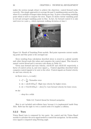 36                                   CHAPTER 3. TECHNICAL DEVELOPMENT

makes the system enough robust to achieve the objectives: control forward works
correctly. Our simple approach is to average the past h vanishing points saved in hpt ,
where h is a multiple of images taken during one step. It gives a smoothing vanishing
point which is used to compute the error. Figure 3.4 shows current vanishing point
in red and averaged vanishing point in blue. In fact, for forward control it is only
used error in x axis ex , which represents walking deviation at time t.




Figure 3.4: Result of Vanishing Point module. Red point represents current vanish-
ing point and blue point is the averaged one

    Error resulting from calculation described above is stored in a global variable
and, other thread reads this values and computes the control signal. This thread is
named control thread and it executes code shown in Table 3.2.
    Given max forward and turn velocity, vdxM AX and vdaM AX respectively, a
factor of control action k0 and error signal ex . Control algorithm described below
computes control signals to be sent to the robot. Control signals are frontal velocity
dx and turn velocity da.

     • if(new error ex is ready)
                 ex
         1. eN =
             x      : Normalize error
                 90
         2. da = vdaM AXk0 eN : High turn velocity for higher errors.
                             x

         3. dx = V dxM AXk0 (1 − abs(eN )): Low forward velocity for lower errors.
                                      x

     • else

         – sleep for a while


                     Table 3.2: Control thread for forward navigation

   Here is not included anti-collision layer because it is implemented inside Sony
Aibo. Robt has the right to veto a control order if ti implies a collision.

3.2.2         Turn
Vision Based turn is composed by two parts: the control and the Vision Based
module to calculate the error signal needed to control the navigation. In this module,
error signal is computed using Steering angle.
 