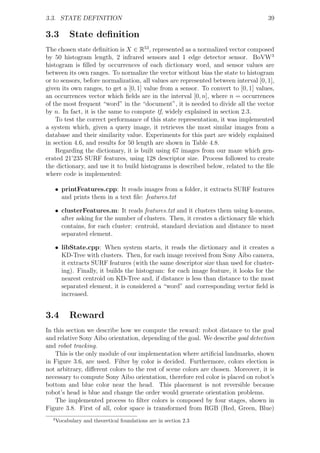 3.3. STATE DEFINITION                                                                39

3.3        State deﬁnition
The chosen state deﬁnition is X ∈ R53 , represented as a normalized vector composed
by 50 histogram length, 2 infrared sensors and 1 edge detector sensor. BoVW3
histogram is ﬁlled by occurrences of each dictionary word, and sensor values are
between its own ranges. To normalize the vector without bias the state to histogram
or to sensors, before normalization, all values are represented between interval [0, 1],
given its own ranges, to get a [0, 1] value from a sensor. To convert to [0, 1] values,
an occurrences vector which ﬁelds are in the interval [0, n], where n = occurrences
of the most frequent “word” in the “document”, it is needed to divide all the vector
by n. In fact, it is the same to compute tf, widely explained in section 2.3.
    To test the correct performance of this state representation, it was implemented
a system which, given a query image, it retrieves the most similar images from a
database and their similarity value. Experiments for this part are widely explained
in section 4.6, and results for 50 length are shown in Table 4.8.
    Regarding the dictionary, it is built using 67 images from our maze which gen-
erated 21’235 SURF features, using 128 descriptor size. Process followed to create
the dictionary, and use it to build histograms is described below, related to the ﬁle
where code is implemented:

   • printFeatures.cpp: It reads images from a folder, it extracts SURF features
     and prints them in a text ﬁle: features.txt

   • clusterFeatures.m: It reads features.txt and it clusters them using k-means,
     after asking for the number of clusters. Then, it creates a dictionary ﬁle which
     contains, for each cluster: centroid, standard deviation and distance to most
     separated element.

   • libState.cpp: When system starts, it reads the dictionary and it creates a
     KD-Tree with clusters. Then, for each image received from Sony Aibo camera,
     it extracts SURF features (with the same descriptor size than used for cluster-
     ing). Finally, it builds the histogram: for each image feature, it looks for the
     nearest centroid on KD-Tree and, if distance is less than distance to the most
     separated element, it is considered a “word” and corresponding vector ﬁeld is
     increased.


3.4        Reward
In this section we describe how we compute the reward: robot distance to the goal
and relative Sony Aibo orientation, depending of the goal. We describe goal detection
and robot tracking.
    This is the only module of our implementation where artiﬁcial landmarks, shown
in Figure 3.6, are used. Filter by color is decided. Furthermore, colors election is
not arbitrary, diﬀerent colors to the rest of scene colors are chosen. Moreover, it is
necessary to compute Sony Aibo orientation, therefore red color is placed on robot’s
bottom and blue color near the head. This placement is not reversible because
robot’s head is blue and change the order would generate orientation problems.
    The implemented process to ﬁlter colors is composed by four stages, shown in
Figure 3.8. First of all, color space is transformed from RGB (Red, Green, Blue)
  3
      Vocabulary and theoretical foundations are in section 2.3
 