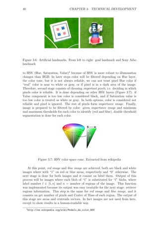 40                                     CHAPTER 3. TECHNICAL DEVELOPMENT




Figure 3.6: Artiﬁcial landmarks. From left to right: goal landmark and Sony Aibo
landmark

to HSV (Hue, Saturation, Value)4 because of HSV is more robust to illumination
changes than RGB. In later steps color will be ﬁltered depending on Hue layer,
the color tone, but it is not always reliable, we can not trust pixel Hue color if
“real” color is near to white or gray, or if pixel is in a dark area of the image.
Therefore, second stage consists of choosing important pixels, i.e. deciding in which
pixels color is reliable. It is done depending on other HSV layers (Figure 3.7): if
Value component is too low color is considered black, and if Saturation value is
too low color is treated as white or gray. In both options, color is considered not
reliable and pixel is ignored. The rest of pixels form importance image. Finally,
image is prepared to be ﬁltered by color: given importance image and minimum
and maximum thresholds for each color to identify (red and blue), double threshold
segmentation is done for each color.




                Figure 3.7: HSV color space cone. Extracted from wikipedia

    At this point, red image and blue image are achieved, both are black and white
images where with “1” on red or blue areas, respectively and “0” otherwise. The
next stage is done for both images and it consist on label them. Output of this
process will be images where each blob of “1” is substituted for “l” blobs, where
label number l ∈ [1, n] and n = number of regions of the image. This function
was implemented because its output was easy treatable for the next stage: retrieve
regions information. This step is the same for red image and blue image, and it
consists on get number of pixels and Center of Mass of each region. The output of
this stage are areas and centroids vectors. In fact images are not used from here,
except to show results in a human-readable way.
     4
         http://es.wikipedia.org/wiki/Modelo_de_color_HSV
 