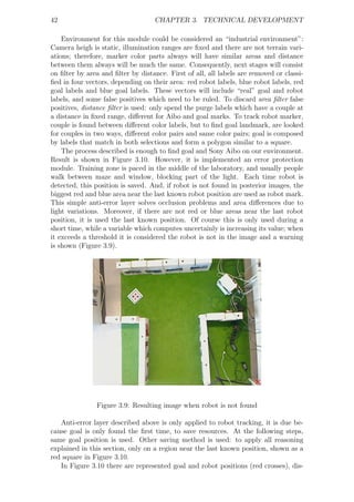 42                                 CHAPTER 3. TECHNICAL DEVELOPMENT

    Environment for this module could be considered an “industrial environment”:
Camera heigh is static, illumination ranges are ﬁxed and there are not terrain vari-
ations; therefore, marker color parts always will have similar areas and distance
between them always will be much the same. Consequently, next stages will consist
on ﬁlter by area and ﬁlter by distance. First of all, all labels are removed or classi-
ﬁed in four vectors, depending on their area: red robot labels, blue robot labels, red
goal labels and blue goal labels. These vectors will include “real” goal and robot
labels, and some false positives which need to be ruled. To discard area ﬁlter false
positives, distance ﬁlter is used: only spend the purge labels which have a couple at
a distance in ﬁxed range, diﬀerent for Aibo and goal marks. To track robot marker,
couple is found between diﬀerent color labels, but to ﬁnd goal landmark, are looked
for couples in two ways, diﬀerent color pairs and same color pairs; goal is composed
by labels that match in both selections and form a polygon similar to a square.
    The process described is enough to ﬁnd goal and Sony Aibo on our environment.
Result is shown in Figure 3.10. However, it is implemented an error protection
module. Training zone is paced in the middle of the laboratory, and usually people
walk between maze and window, blocking part of the light. Each time robot is
detected, this position is saved. And, if robot is not found in posterior images, the
biggest red and blue area near the last known robot position are used as robot mark.
This simple anti-error layer solves occlusion problems and area diﬀerences due to
light variations. Moreover, if there are not red or blue areas near the last robot
position, it is used the last known position. Of course this is only used during a
short time, while a variable which computes uncertainly is increasing its value; when
it exceeds a threshold it is considered the robot is not in the image and a warning
is shown (Figure 3.9).




               Figure 3.9: Resulting image when robot is not found

   Anti-error layer described above is only applied to robot tracking, it is due be-
cause goal is only found the ﬁrst time, to save resources. At the following steps,
same goal position is used. Other saving method is used: to apply all reasoning
explained in this section, only on a region near the last known position, shown as a
red square in Figure 3.10.
   In Figure 3.10 there are represented goal and robot positions (red crosses), dis-
 