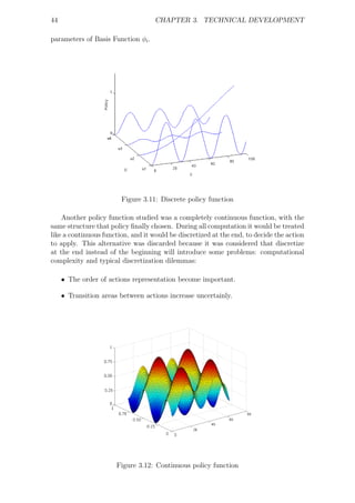 44                                  CHAPTER 3. TECHNICAL DEVELOPMENT

parameters of Basis Function φi .




                        Figure 3.11: Discrete policy function

    Another policy function studied was a completely continuous function, with the
same structure that policy ﬁnally chosen. During all computation it would be treated
like a continuous function, and it would be discretized at the end, to decide the action
to apply. This alternative was discarded because it was considered that discretize
at the end instead of the beginning will introduce some problems: computational
complexity and typical discretization dilemmas:

     • The order of actions representation become important.

     • Transition areas between actions increase uncertainly.




                       Figure 3.12: Continuous policy function
 