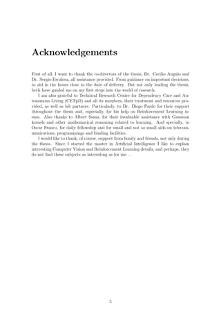 Acknowledgements

First of all, I want to thank the co-directors of the thesis, Dr. Cecilio Angulo and
Dr. Sergio Escalera, all assistance provided. From guidance on important decisions,
to aid in the hours close to the date of delivery. But not only leading the thesis,
both have guided me on my ﬁrst steps into the world of research.
    I am also grateful to Technical Research Centre for Dependency Care and Au-
tonomous Living (CETpD) and all its members, their treatment and resources pro-
vided, as well as lab partners. Particularly, to Dr. Diego Pardo for their support
throughout the thesis and, especially, for his help on Reinforcement Learning is-
sues. Also thanks to Albert Sama, for their invaluable assistance with Gaussian
kernels and other mathematical reasoning related to learning. And specially, to
Oscar Franco, for daily fellowship and for small and not so small aids on telecom-
munications, programmings and binding facilities.
    I would like to thank, of course, support from family and friends, not only during
the thesis. Since I started the master in Artiﬁcial Intelligence I like to explain
interesting Computer Vision and Reinforcement Learning details, and perhaps, they
do not ﬁnd these subjects as interesting as for me. . .




                                          5
 