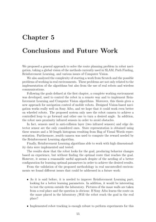 Chapter 5

Conclusions and Future Work

We proposed a general approach to solve the route planning problem in robot navi-
gation, taking a global vision of the methods currently used in SLAM, Path Finding,
Reinforcement Learning, and various issues of Computer Vision.
    We also analyzed the complexity of starting a work from Scratch and the possible
problems of working in real environments. These problems are not only related to the
implementation of the algorithms but also from the use of real robots and wireless
communications.
    Following the goals deﬁned at the ﬁrst chapter, a complete working environment
was developed, used to control the robot in a remote way and to implement Rein-
forcement Learning and Computer Vision algorithms. Moreover, this thesis gives a
new approach for navigation control of mobile robots. Designed Vision-based navi-
gation works really well on Sony Aibo, and we hope that it could work even better
on wheeled robots. The proposed system only uses the robot camera to achieve a
controlled loop to go forward and other one to turn a desired angle. In addition,
the robot uses proximity infrared sensors in order to avoid obstacles.
    In fact, sensors used in anti-collision layer (two infrared sensors) and edge de-
tector sensor are the only considered ones. State representation is obtained using
these sensors and a 50 length histogram resulting from Bag of Visual Words repre-
sentation. Furthermore, zenith camera was used to compute the reward needed by
the Reinforcement Learning algorithm.
    Finally, Reinforcement Learning algorithms able to work with high dimensional-
ity data were implemented and tested.
    The results show that the robot looks for the goal, producing behavior changes
based on experience, but without ﬁnding the optimal route that reaches the goal.
However, it seems a reasonable useful approach despite of the needing of a better
conﬁguration for learning optimal parameters in order to achieve the desired results.
    From the validation of the proposed methodology in real uncontrolled environ-
ments we found diﬀerent issues that could be addressed in a future work:

   • As it is said before, it is needed to improve Reinforcement Learning part,
     looking for a better learning parameters. In addition, it would be interesting
     to test the system outside the laboratory. Pictures of the maze walls are taken
     from a real place and the question is obvious: If Sony Aibo learns the route on
     the maze placed in the laboratory ¿Will the robot reach the goal in the real
     place?

   • Implemented robot tracking is enough robust to perform experiments for this

                                         55
 