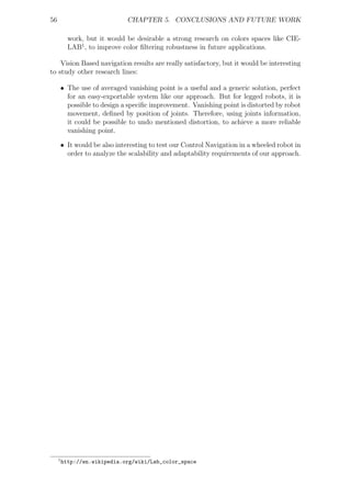 56                            CHAPTER 5. CONCLUSIONS AND FUTURE WORK

           work, but it would be desirable a strong research on colors spaces like CIE-
           LAB1 , to improve color ﬁltering robustness in future applications.

    Vision Based navigation results are really satisfactory, but it would be interesting
to study other research lines:

     • The use of averaged vanishing point is a useful and a generic solution, perfect
       for an easy-exportable system like our approach. But for legged robots, it is
       possible to design a speciﬁc improvement. Vanishing point is distorted by robot
       movement, deﬁned by position of joints. Therefore, using joints information,
       it could be possible to undo mentioned distortion, to achieve a more reliable
       vanishing point.

     • It would be also interesting to test our Control Navigation in a wheeled robot in
       order to analyze the scalability and adaptability requirements of our approach.




     1
         http://en.wikipedia.org/wiki/Lab_color_space
 