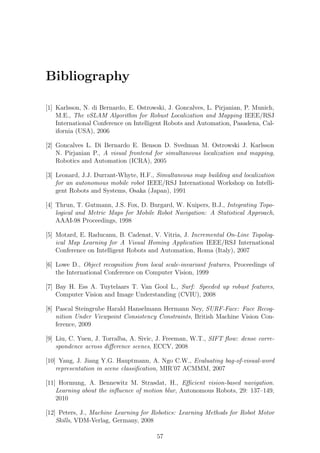 Bibliography

[1] Karlsson, N. di Bernardo, E. Ostrowski, J. Goncalves, L. Pirjanian, P. Munich,
    M.E., The vSLAM Algorithm for Robust Localization and Mapping IEEE/RSJ
    International Conference on Intelligent Robots and Automation, Pasadena, Cal-
    ifornia (USA), 2006

[2] Goncalves L. Di Bernardo E. Benson D. Svedman M. Ostrowski J. Karlsson
    N. Pirjanian P., A visual frontend for simultaneous localization and mapping,
    Robotics and Automation (ICRA), 2005

[3] Leonard, J.J. Durrant-Whyte, H.F., Simultaneous map building and localization
    for an autonomous mobile robot IEEE/RSJ International Workshop on Intelli-
    gent Robots and Systems, Osaka (Japan), 1991

[4] Thrun, T. Gutmann, J.S. Fox, D. Burgard, W. Kuipers, B.J., Integrating Topo-
    logical and Metric Maps for Mobile Robot Navigation: A Statistical Approach,
    AAAI-98 Proceedings, 1998

[5] Motard, E. Raducanu, B. Cadenat, V. Vitria, J. Incremental On-Line Topolog-
    ical Map Learning for A Visual Homing Application IEEE/RSJ International
    Conference on Intelligent Robots and Automation, Roma (Italy), 2007

[6] Lowe D., Object recognition from local scale-invariant features, Proceedings of
    the International Conference on Computer Vision, 1999

[7] Bay H. Ess A. Tuytelaars T. Van Gool L., Surf: Speeded up robust features,
    Computer Vision and Image Understanding (CVIU), 2008

[8] Pascal Steingrube Harald Hanselmann Hermann Ney, SURF-Face: Face Recog-
    nition Under Viewpoint Consistency Constraints, British Machine Vision Con-
    ference, 2009

[9] Liu, C. Yuen, J. Torralba, A. Sivic, J. Freeman, W.T., SIFT ﬂow: dense corre-
    spondence across diﬀerence scenes, ECCV, 2008

[10] Yang, J. Jiang Y.G. Hauptmann, A. Ngo C.W., Evaluating bag-of-visual-word
    representation in scene classiﬁcation, MIR’07 ACMMM, 2007

[11] Hormung, A. Bennewitz M. Strasdat, H., Eﬃcient vision-based navigation.
    Learning about the inﬂuence of motion blur, Autonomous Robots, 29: 137–149,
    2010

[12] Peters, J., Machine Learning for Robotics: Learning Methods for Robot Motor
    Skills, VDM-Verlag, Germany, 2008

                                        57
 
