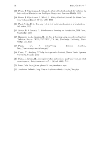 58                                                               BIBLIOGRAPHY

[13] Peters, J. Vijayakumar, S. Schaal, S., Policy Gradient Methods for robotics, In
    International Conference on Intelligent Robots and Systems (IROS), 2006

[14] Peters, J. Vijayakumar, S. Schaal, S., Policy Gradient Methods for Robot Con-
    trol, Technical Report 00-737, USC, 2002

[15] Pardo Ayala, D. E., Learning rest-to-rest motor coordination in articulated mo-
    bile robots, 2009

[16] Sutton, R. S. Barto A. G., Reinforcement learning: an introduction, MIT Press,
    Cambridge, 1998

[17] Rummery, G. A., Niranjan, M., On-line Q-learning using connectionist systems
    Technical Report CUED/F INFENG/TR 166, Cambridge University, Cam-
    bridge, UK, 1994

[18] Pham,       W.,        A    Golog/Prolog         -     Tekkotsu      Interface,
    http://www.scs.ryerson.ca/mes/gti/

[19] Pham, W., Applying DTGolog to Large-scale Domains, Master thesis, Ryerson
    University, Canada, 2006

[20] Fujita, M. Kitano, H., Development of an autonomous quadruped robot for robot
    entertainment, Autonomous robots 5, 1 (March 1998), 7-18

[21] Innvo Labs, http://www.pleoworld.com/developers.aspx

[22] Aldebaran Robotics, http://www.aldebaran-robotics.com/en/Nao.php
 